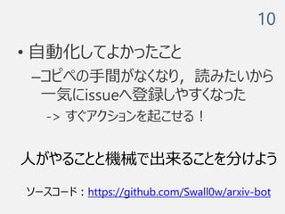 • 自動化してよかったこと
–コピペの手間がなくなり，読みたいから
一気にissueへ登録しやすくなった
-> すぐアクションを起こせる！
10
人がやることと機械で出来ることを分けよう
ソースコード：https://github.com/Swall0w/arxiv-bot
 