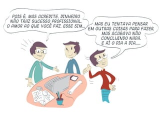 Pois é, mas acredite, dinheiro
não traz sucesso profissional.
O amor ao que você faz, esse sim...
Mas eu tentava pensar
em outras coisas para fazer,
mas acabava não
concluindo nada.
E aí o dia a dia.....
 
