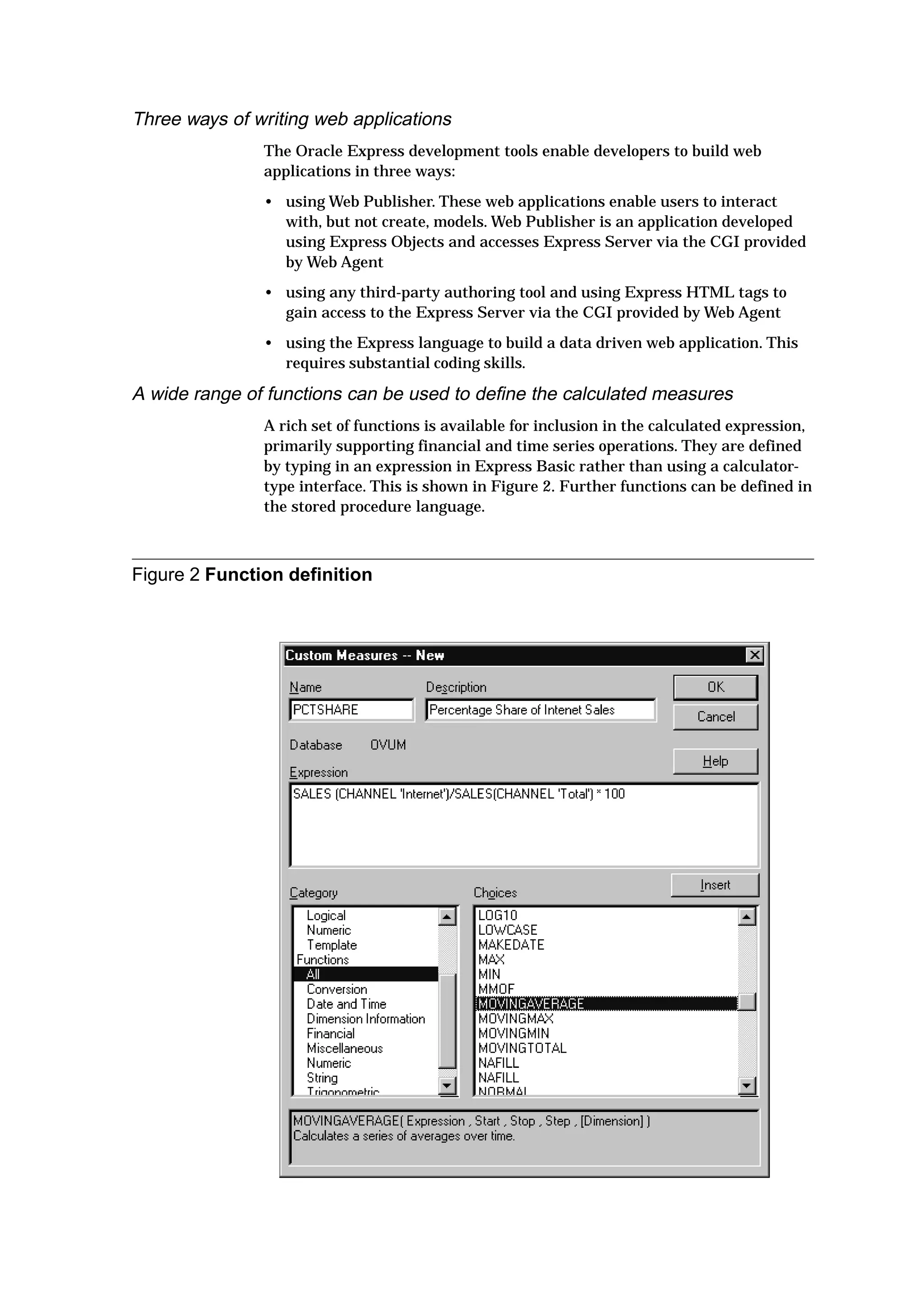 Three ways of writing web applications
The Oracle Express development tools enable developers to build web
applications in three ways:
• using Web Publisher. These web applications enable users to interact
with, but not create, models. Web Publisher is an application developed
using Express Objects and accesses Express Server via the CGI provided
by Web Agent
• using any third-party authoring tool and using Express HTML tags to
gain access to the Express Server via the CGI provided by Web Agent
• using the Express language to build a data driven web application. This
requires substantial coding skills.
A wide range of functions can be used to define the calculated measures
A rich set of functions is available for inclusion in the calculated expression,
primarily supporting financial and time series operations. They are defined
by typing in an expression in Express Basic rather than using a calculator-
type interface. This is shown in Figure 2. Further functions can be defined in
the stored procedure language.
Figure 2 Function definition
 