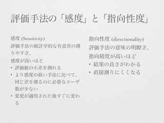 評価手法の「感度」と「指向性度」
感度 (Sensitivity) 
評価手法の統計学的な有意差の測
りやすさ。 
感度が高いほど
• 評価値の小差を測れる
• より感度の低い手法に比べて、
同じ差を測るのに必要なユーザ
数が少ない
• 変更が適用された後すぐに変わ
る
指向性度 (directionality) 
評価手法の意味の明瞭さ。 
指向精度が高いほど
• 結果の良さがわかる
• 直接測りにくくなる
 
