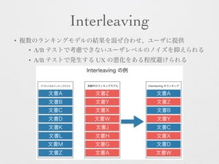Interleaving
• 複数のランキングモデルの結果を混ぜ合わせ、ユーザに提供
• A/B テストで考慮できないユーザレベルのノイズを抑えられる
• A/B テストで発生する UX の悪化をある程度避けられる
デプロイ中のランキングモデル 実験中のランキングモデル
文書A
文書B
文書C
文書D
文書K
文書L
文書M
文書Z
文書Z
文書Y
文書X
文書W
文書J
文書H
文書G
文書A
文書A
文書Z
文書B
文書Y
文書C
文書X
文書D
文書W
interleaving のランキング
Interleaving の例
 