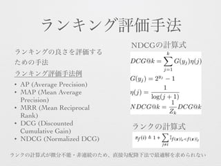 ランキング評価手法
ランキングの良さを評価する
ための手法 
ランキング評価手法例
• AP (Average Precision)
• MAP (Mean Average
Precision)
• MRR (Mean Reciprocal
Rank)
• DCG (Discounted
Cumulative Gain)
• NDCG (Normalized DCG)
NDCGの計算式
ランクの計算式
ランクの計算式が微分不能・非連続のため、直接勾配降下法で最適解を求められない
 