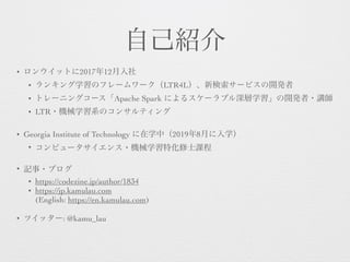 自己紹介
• ロンウイットに2017年12月入社
• ランキング学習のフレームワーク（LTR4L）、新検索サービスの開発者
• トレーニングコース「Apache Spark によるスケーラブル深層学習」の開発者・講師
• LTR・機械学習系のコンサルティング 
• Georgia Institute of Technology に在学中（2019年8月に入学）
• コンピュータサイエンス・機械学習特化修士課程
• 記事・ブログ
• https://codezine.jp/author/1834
• https://jp.kamulau.com 
(English: https://en.kamulau.com)
• ツイッター: @kamu_lau
 