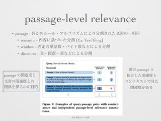 passage-level relevance
• passage - 何かのルール・アルゴリズムにより分割された文書の一項目
• semantic - 内容に基づいた分割 [Ex: TextTiling]
• window - 固定の単語数・バイト数などによる分割
• discourse - 文・段落・章などによる分割
参考文献 [4]より抜粋
passage の関連度と
文書の関連度との
関係を探るのが目的
他の passage と
独立した関連度と
コンテキストで見た 
関連度がある
 