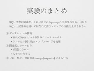 実験のまとめ
RQ1: 文書の関連度とそれに含まれるpassageの関連度の関係とは何か
RQ2: 上記関係を用いて現在の文書ランキングの性能を上げられるか 
① データセットの構築
• THUCNews という中国のニュースコーパス
• クエリは中国の検索エンジンのログを使用
② 関連度のラベル付与
• 4段階のラベル
• 人手で付与する
③ 分布、集計、連続関連passage [sequence] による分析
 