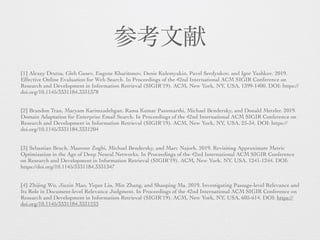 参考文献
[1] Alexey Drutsa, Gleb Gusev, Eugene Kharitonov, Denis Kulemyakin, Pavel Serdyukov, and Igor Yashkov. 2019.
Effective Online Evaluation for Web Search. In Proceedings of the 42nd International ACM SIGIR Conference on
Research and Development in Information Retrieval (SIGIR'19). ACM, New York, NY, USA, 1399-1400. DOI: https://
doi.org/10.1145/3331184.3331378
[2] Brandon Tran, Maryam Karimzadehgan, Rama Kumar Pasumarthi, Michael Bendersky, and Donald Metzler. 2019.
Domain Adaptation for Enterprise Email Search. In Proceedings of the 42nd International ACM SIGIR Conference on
Research and Development in Information Retrieval (SIGIR'19). ACM, New York, NY, USA, 25-34. DOI: https://
doi.org/10.1145/3331184.3331204
[3] Sebastian Bruch, Masrour Zoghi, Michael Bendersky, and Marc Najork. 2019. Revisiting Approximate Metric
Optimization in the Age of Deep Neural Networks. In Proceedings of the 42nd International ACM SIGIR Conference
on Research and Development in Information Retrieval (SIGIR'19). ACM, New York, NY, USA, 1241-1244. DOI:
https://doi.org/10.1145/3331184.3331347
[4] Zhijing Wu, Jiaxin Mao, Yiqun Liu, Min Zhang, and Shaoping Ma. 2019. Investigating Passage-level Relevance and
Its Role in Document-level Relevance Judgment. In Proceedings of the 42nd International ACM SIGIR Conference on
Research and Development in Information Retrieval (SIGIR'19). ACM, New York, NY, USA, 605-614. DOI: https://
doi.org/10.1145/3331184.3331233
 