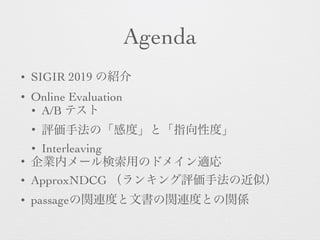 Agenda
• SIGIR 2019 の紹介
• Online Evaluation
• A/B テスト
• 評価手法の「感度」と「指向性度」
• Interleaving
• 企業内メール検索用のドメイン適応
• ApproxNDCG （ランキング評価手法の近似）
• passageの関連度と文書の関連度との関係
 