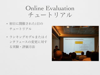Online Evaluation 
チュートリアル
• 初日に開催された1日の
チュートリアル
• ランキングモデルまたはイ
ンタフェースの変更に対す
る実験・評価方法
 