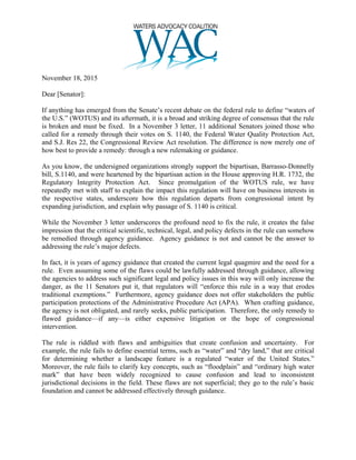 November 18, 2015
Dear [Senator]:
If anything has emerged from the Senate’s recent debate on the federal rule to define “waters of
the U.S.” (WOTUS) and its aftermath, it is a broad and striking degree of consensus that the rule
is broken and must be fixed. In a November 3 letter, 11 additional Senators joined those who
called for a remedy through their votes on S. 1140, the Federal Water Quality Protection Act,
and S.J. Res 22, the Congressional Review Act resolution. The difference is now merely one of
how best to provide a remedy: through a new rulemaking or guidance.
As you know, the undersigned organizations strongly support the bipartisan, Barrasso-Donnelly
bill, S.1140, and were heartened by the bipartisan action in the House approving H.R. 1732, the
Regulatory Integrity Protection Act. Since promulgation of the WOTUS rule, we have
repeatedly met with staff to explain the impact this regulation will have on business interests in
the respective states, underscore how this regulation departs from congressional intent by
expanding jurisdiction, and explain why passage of S. 1140 is critical.
While the November 3 letter underscores the profound need to fix the rule, it creates the false
impression that the critical scientific, technical, legal, and policy defects in the rule can somehow
be remedied through agency guidance. Agency guidance is not and cannot be the answer to
addressing the rule’s major defects.
In fact, it is years of agency guidance that created the current legal quagmire and the need for a
rule. Even assuming some of the flaws could be lawfully addressed through guidance, allowing
the agencies to address such significant legal and policy issues in this way will only increase the
danger, as the 11 Senators put it, that regulators will “enforce this rule in a way that erodes
traditional exemptions.” Furthermore, agency guidance does not offer stakeholders the public
participation protections of the Administrative Procedure Act (APA). When crafting guidance,
the agency is not obligated, and rarely seeks, public participation. Therefore, the only remedy to
flawed guidance—if any—is either expensive litigation or the hope of congressional
intervention.
The rule is riddled with flaws and ambiguities that create confusion and uncertainty. For
example, the rule fails to define essential terms, such as “water” and “dry land,” that are critical
for determining whether a landscape feature is a regulated “water of the United States.”
Moreover, the rule fails to clarify key concepts, such as “floodplain” and “ordinary high water
mark” that have been widely recognized to cause confusion and lead to inconsistent
jurisdictional decisions in the field. These flaws are not superficial; they go to the rule’s basic
foundation and cannot be addressed effectively through guidance.
 