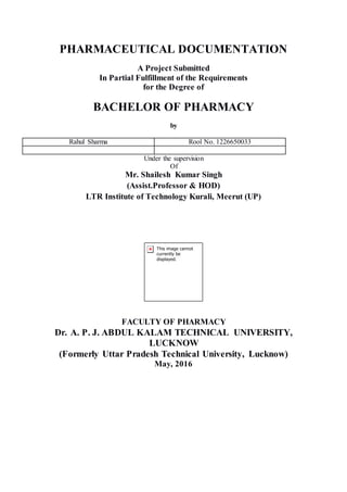 PHARMACEUTICAL DOCUMENTATION
A Project Submitted
In Partial Fulfillment of the Requirements
for the Degree of
BACHELOR OF PHARMACY
by
Rahul Sharma Rool No. 1226650033
Under the supervision
Of
Mr. Shailesh Kumar Singh
(Assist.Professor & HOD)
LTR Institute of Technology Kurali, Meerut (UP)
FACULTY OF PHARMACY
Dr. A. P. J. ABDUL KALAM TECHNICAL UNIVERSITY,
LUCKNOW
(Formerly Uttar Pradesh Technical University, Lucknow)
May, 2016
 