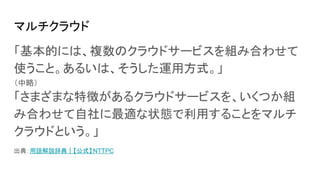 マルチクラウド
「基本的には、複数のクラウドサービスを組み合わせて
使うこと。あるいは、そうした運用方式。」
（中略）
「さまざまな特徴があるクラウドサービスを、いくつか組
み合わせて自社に最適な状態で利用することをマルチ
クラウドという。」
出典：用語解説辞典｜【公式】 NTTPC
 