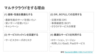 マルチクラウドをする理由
(1) 価格・性能を最適化する
・最新性能のサーバを使いたい
・安いサーバを使いたい
・キャンペーン
(3) サービスロックインを回避する
・サービスクローズのリスク
(2) DR、BCPとしての活用する
・災害対策（DR）
・事業継続性（BCP）
・クラウドサービスの障害
(4) 最適なサービスを利用する
・ロケーション、リージョン
・利用したいSaaS, PaaSサービス
・
参考：Rancherなら簡単にできる マルチクラウド
 