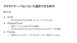 クラウドサーバもいろいろ選択できる時代
例えば…
● AWS
○ 様々なSaaSやPaaSが揃っている。ノウハウたくさん
● AlibabaCloud
○ 東京リージョンは2016年12月開設
○ Intel Broadwell CPU および DDR4 memoryのサーバを準備
● Packet
○ 仮想マシンじゃなくて、ベアメタルサーバも一部使いたいよね。
 