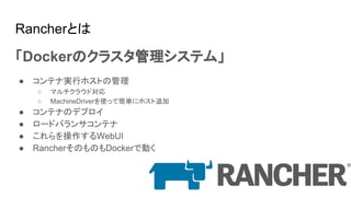 Rancherとは
「Dockerのクラスタ管理システム」
● コンテナ実行ホストの管理
○ マルチクラウド対応
○ MachineDriverを使って簡単にホスト追加
● コンテナのデプロイ
● ロードバランサコンテナ
● これらを操作するWebUI
● RancherそのものもDockerで動く
 