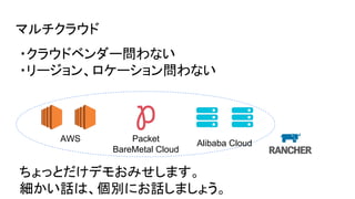 マルチクラウド
AWS Packet
BareMetal Cloud
Alibaba Cloud
ちょっとだけデモおみせします。
細かい話は、個別にお話しましょう。
・クラウドベンダー問わない
・リージョン、ロケーション問わない
 