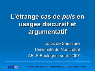 L’étrange cas de  puis  en usages discursif et argumentatif Louis de Saussure Université de Neuchâtel AFLS Boulogne, sept. 2007 Symposium AFLS – 3-5 septembre 2007 – Boulogne sur mer 