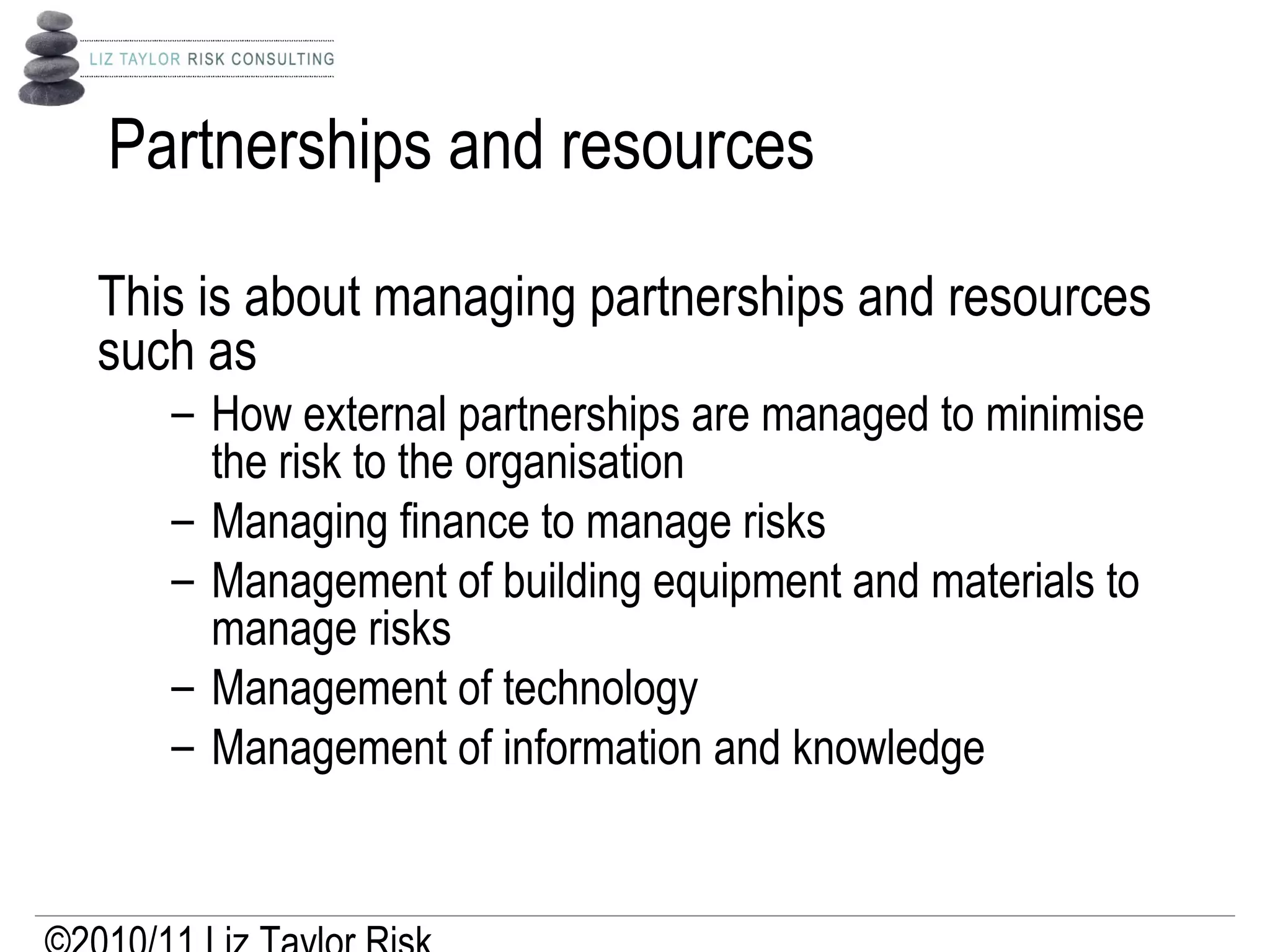 Partnerships and resources
This is about managing partnerships and resources
such as
– How external partnerships are managed to minimise
the risk to the organisation
– Managing finance to manage risks
– Management of building equipment and materials to
manage risks
– Management of technology
– Management of information and knowledge
 