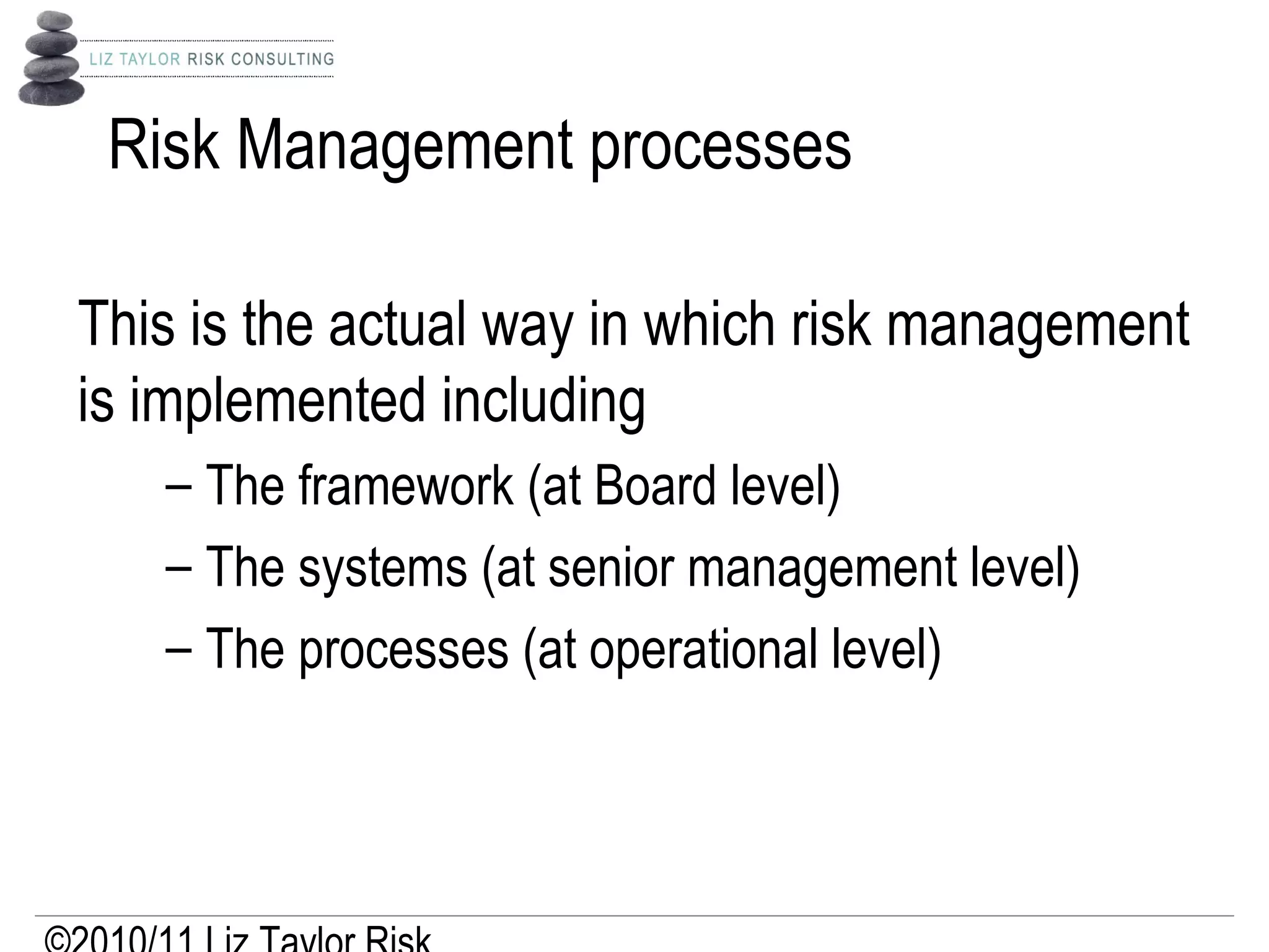 Risk Management processes
This is the actual way in which risk management
is implemented including
– The framework (at Board level)
– The systems (at senior management level)
– The processes (at operational level)
 