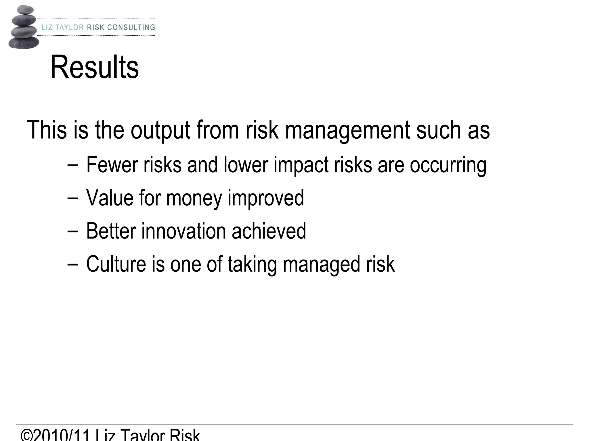 Results
This is the output from risk management such as
– Fewer risks and lower impact risks are occurring
– Value for money improved
– Better innovation achieved
– Culture is one of taking managed risk
 