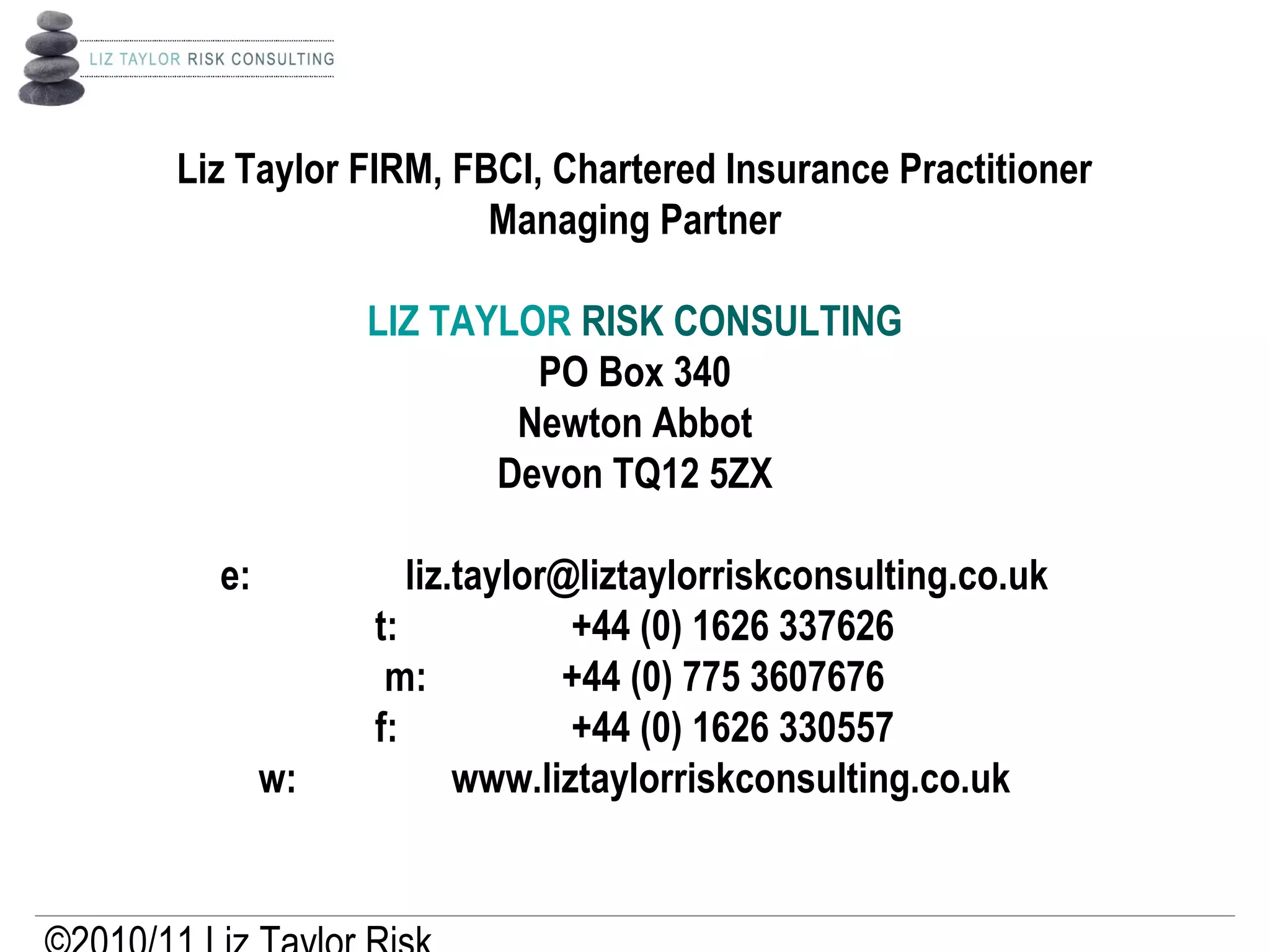 Liz Taylor FIRM, FBCI, Chartered Insurance Practitioner
Managing Partner
 
LIZ TAYLOR RISK CONSULTING
PO Box 340
Newton Abbot
Devon TQ12 5ZX
 
e:         liz.taylor@liztaylorriskconsulting.co.uk
t:          +44 (0) 1626 337626
m:        +44 (0) 775 3607676
f:          +44 (0) 1626 330557
w:         www.liztaylorriskconsulting.co.uk
 