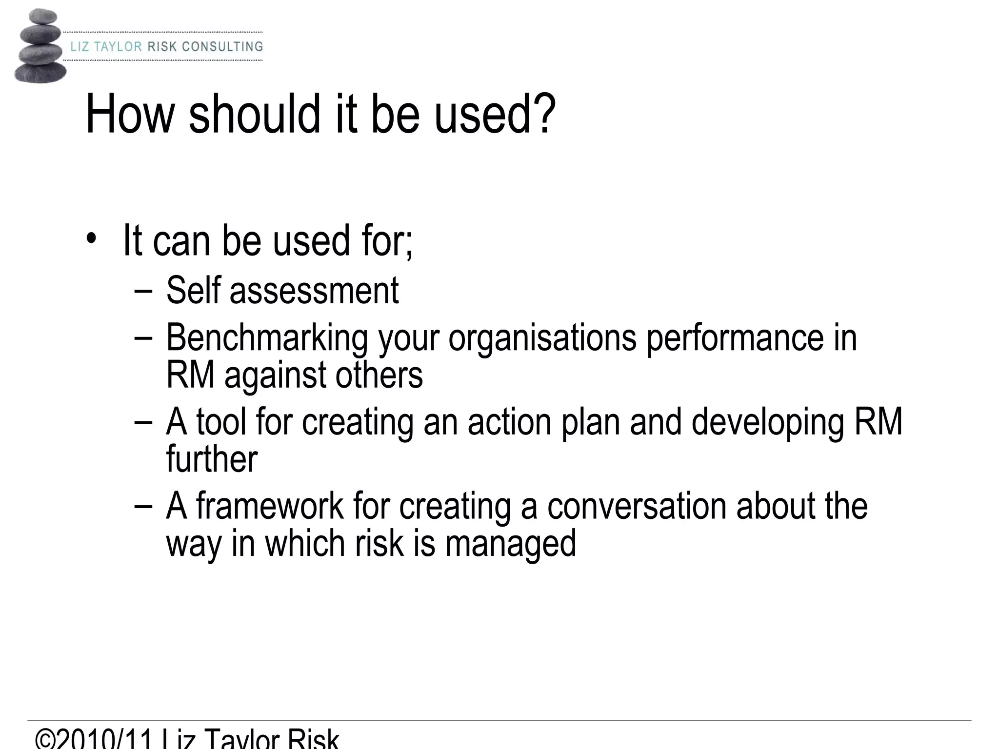 How should it be used?
• It can be used for;
– Self assessment
– Benchmarking your organisations performance in
RM against others
– A tool for creating an action plan and developing RM
further
– A framework for creating a conversation about the
way in which risk is managed
 