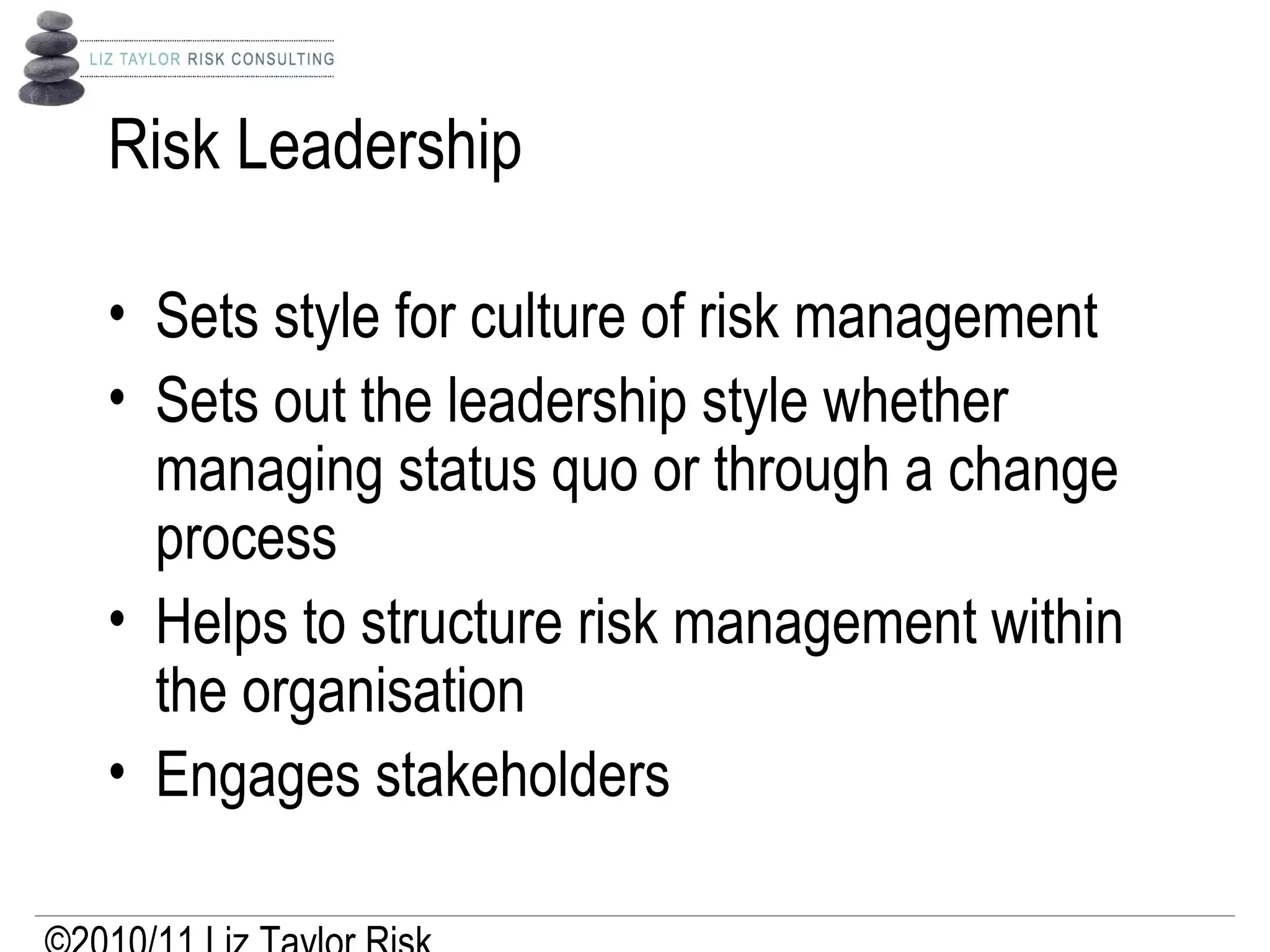 Risk Leadership
• Sets style for culture of risk management
• Sets out the leadership style whether
managing status quo or through a change
process
• Helps to structure risk management within
the organisation
• Engages stakeholders
 