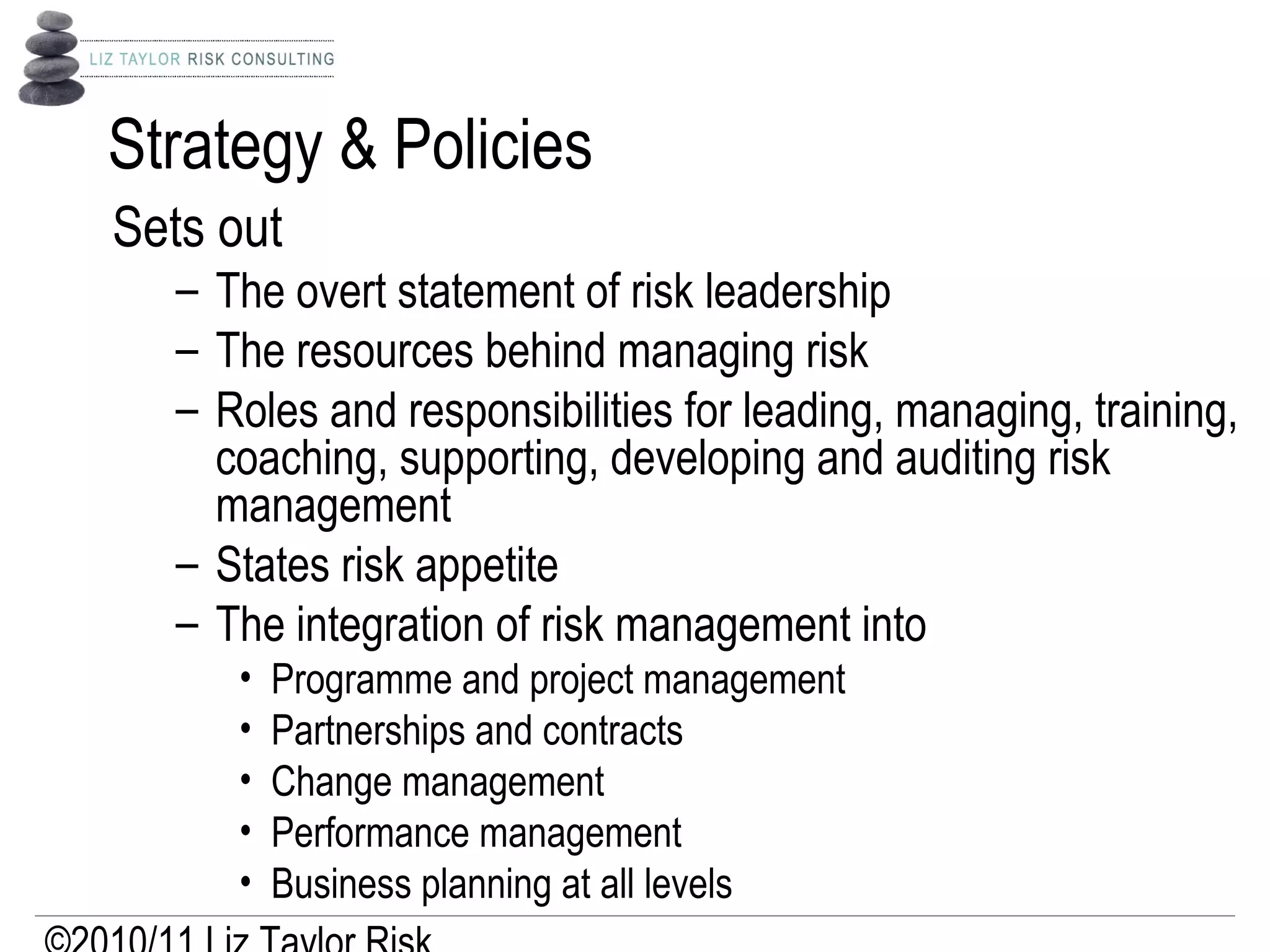 Strategy & Policies
Sets out
– The overt statement of risk leadership
– The resources behind managing risk
– Roles and responsibilities for leading, managing, training,
coaching, supporting, developing and auditing risk
management
– States risk appetite
– The integration of risk management into
• Programme and project management
• Partnerships and contracts
• Change management
• Performance management
• Business planning at all levels
 