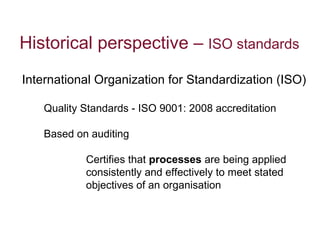 Historical perspective –  ISO standards  International Organization for Standardization (ISO) Quality Standards - ISO 9001: 2008 accreditation Based on auditing Certifies that  processes  are being applied consistently and effectively to meet stated objectives of an organisation 