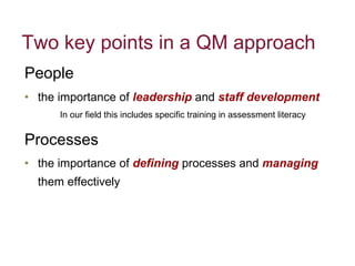 Two key points in a QM approach People   the importance of  leadership  and  staff development   In our field this includes specific training in assessment literacy Processes  the importance of  defining   processes and   managing   them effectively  