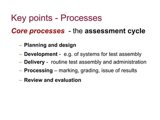 Key points - Processes Core processes  - the  assessment cycle Planning and design Development  -  e.g. of systems for test assembly Delivery  -  routine test assembly and administration  Processing  – marking, grading, issue of results Review and evaluation 
