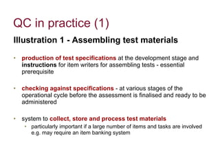 QC in practice (1) Illustration 1 - Assembling test materials production of test specifications  at the development stage and  instructions  for item writers for assembling tests - essential prerequisite checking against specifications  - at various stages of the operational cycle before the assessment is finalised and ready to be administered system to   collect, store and process test materials   particularly important if a large number of items and tasks are involved  e.g. may require an item banking system 