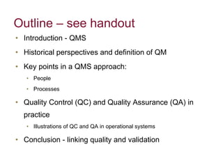 Outline – see handout Introduction - QMS Historical perspectives and definition of QM Key points in a QMS approach: People Processes Quality Control (QC) and Quality Assurance (QA) in practice Illustrations of QC and QA in operational systems Conclusion - linking quality and validation 