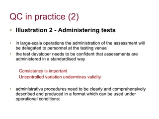 QC in practice (2) Illustration 2 - Administering tests in large-scale operations the administration of the assessment will be delegated to personnel at the testing venue the test developer needs to be confident that assessments are administered in a standardised way Consistency is important Uncontrolled variation undermines validity administrative procedures need to be clearly and comprehensively described and produced in a format which can be used under operational conditions: 