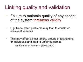 Failure to maintain quality of any aspect of the system  threatens validity  E.g. Undetected problems may lead to  construct-irrelevant variance  This may affect all test takers, groups of test takers, or individuals and lead to unfair outcomes see Kunnan on Fairness, (2000; 2004) Linking quality and validation 
