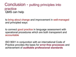 Conclusion -  putting principles into practice  QMS can help  to  bring about change  and improvement in  well-managed  and principled ways  to connect  good practice  in language assessment with operational procedures which are both transparent and  accountable ISO 9001 in conjunction with an international Code of Practice provides the basis for  error-free processes   and achievement of  auditable professional standards   