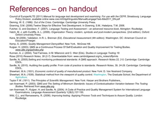 References – on handout Council of Europe/ALTE (2011)  Manual for language test development and examining. For use with the CEFR , Strasbourg: Language Policy Division, available online www.coe.int/t/dg4/linguistic/ManualtLangageTest-Alte2011_EN.pdf Deming, W. E. (1986 ). Out of the Crisis.  Cambridge :  Cambridge University Press. Downing, S.M. (2006).Twelve Steps for Effective Test Development. In Downing, S.M.; Haladyna, T.M. 2006. Fulcher, G. and Davidson, F. (2007).  Language Testing and Assessment – an advanced resource book , Abingdon: Routledge. Hatch, M. J. with Cunliffe, A. L. (2006).  Organization Theory: modern, symbolic and post-modern perspectives.  (2nd edition). Oxford: Oxford University Press. Kane, M (2006). Validation. In R. L. Brennan (Ed).  Educational measurement (4th edition) . Washington, DC: American Council on Education/Praeger. Kemp, S. (2006).  Quality Management Demystified.  New York,   McGraw Hill. Kuijper, H. (2003). QMS as a Continuous Process Of Self-Evaluation and Quality Improvement for Testing Bodies.  www.alte.org/qa/index.php Kunnan, A. J. (2004). Test Fairness, in M. Milanovic and C. Weir (Eds).  Studies in Language Testing 18:  Rose (2010)  Research Notes, 39 (2-7).  Downloadable from: www.cambridgeesol.org/rs_notes/offprints Saville, N. (2005).Setting and monitoring professional standards: A QMS approach.  Research Notes 22, 2-5 . Cambridge: Cambridge ESOL. Saville, N. (2010). Auditing the quality profile: From code of practice to standards.  Research Notes, 39, 24-28.  Cambridge: Cambridge ESOL. Shewhart, W.A. (1931).  Economic control of quality of manufactured product . New York: D. Van Nostrand Company. Shewhart, W.A. (1939). Statistical method from the viewpoint of quality control.  Washington , The Graduate School, the Department of  Agriculture .  Taylor F.W. (1911).  The Principles of Scientific Management.  New York: Harper and Brothers Publishers,. van Avermaet, P. (2003).  QMS and The Setting of Minimum Standards: Issues of Contextualisation Variation between The Testing Bodies . Retrieved from  www.alte.org van Avermaet, P., Kuijper, H; and Saville, N. (2004 ).  A Code of Practice and Quality Management System for International Language Examinations,  Language Assessment Quarterly  1(2&3),137-150.  Wild, C.L. and Ramaswamy, R. (2008).  Improving testing. Applying Process Tools and Techniques to Assure Quality . London: Routledge.  