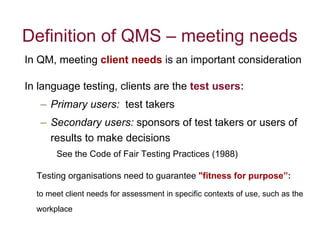 Definition of QMS – meeting needs In QM, meeting  client needs   is an important consideration  In language testing, clients are the  test users:   Primary users:   test takers Secondary users:  sponsors of test takers or users of results to make decisions  See the Code of Fair Testing Practices (1988) Testing organisations need to guarantee  "fitness for purpose”:   to meet client needs for assessment in specific contexts of use, such as the workplace 