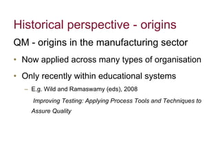 Historical perspective - origins QM - origins in the manufacturing sector Now applied across many types of organisation Only recently within educational systems E.g. Wild and Ramaswamy (eds), 2008   Improving Testing: Applying Process Tools and Techniques to Assure Quality 