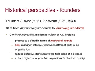 Historical perspective - founders Founders - Taylor (1911),  Shewhart (1931, 1939) Shift from  maintaining  standards to  improving  standards Continual improvement  axiomatic within all QM systems processes defined in terms of  inputs  and  outputs  links   managed effectively between different parts of an organisation  reduce defective items  before  the final stage of a process cut out high cost of  post hoc  inspections to check on quality 