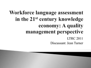Workforce language assessment in the 21st century knowledge economy: A quality management perspective LTRC 2011 Discussant: Jean Turner 