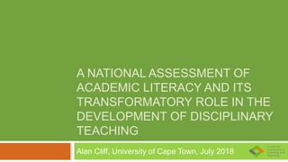 A NATIONAL ASSESSMENT OF
ACADEMIC LITERACY AND ITS
TRANSFORMATORY ROLE IN THE
DEVELOPMENT OF DISCIPLINARY
TEACHING
Alan Cliff, University of Cape Town, July 2018
 