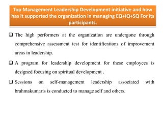 Top Management Leadership Development initiative and how
has it supported the organization in managing EQ+IQ+SQ For its
participants.
 The high performers at the organization are undergone through
comprehensive assessment test for identifications of improvement
areas in leadership.
 A program for leadership development for these employees is
designed focusing on spiritual development .
 Sessions on self-management leadership associated with
brahmakumaris is conducted to manage self and others.
 