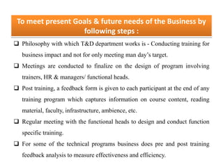 To meet present Goals & future needs of the Business by
following steps :
 Philosophy with which T&D department works is - Conducting training for
business impact and not for only meeting man day’s target.
 Meetings are conducted to finalize on the design of program involving
trainers, HR & managers/ functional heads.
 Post training, a feedback form is given to each participant at the end of any
training program which captures information on course content, reading
material, faculty, infrastructure, ambience, etc.
 Regular meeting with the functional heads to design and conduct function
specific training.
 For some of the technical programs business does pre and post training
feedback analysis to measure effectiveness and efficiency.
 