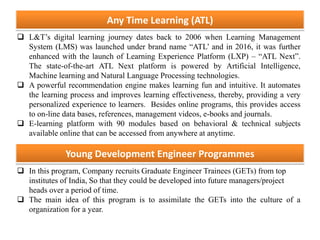Any Time Learning (ATL)
 L&T’s digital learning journey dates back to 2006 when Learning Management
System (LMS) was launched under brand name “ATL’ and in 2016, it was further
enhanced with the launch of Learning Experience Platform (LXP) – “ATL Next”.
The state-of-the-art ATL Next platform is powered by Artificial Intelligence,
Machine learning and Natural Language Processing technologies.
 A powerful recommendation engine makes learning fun and intuitive. It automates
the learning process and improves learning effectiveness, thereby, providing a very
personalized experience to learners. Besides online programs, this provides access
to on-line data bases, references, management videos, e-books and journals.
 E-learning platform with 90 modules based on behavioral & technical subjects
available online that can be accessed from anywhere at anytime.
Young Development Engineer Programmes
 In this program, Company recruits Graduate Engineer Trainees (GETs) from top
institutes of India, So that they could be developed into future managers/project
heads over a period of time.
 The main idea of this program is to assimilate the GETs into the culture of a
organization for a year.
 