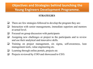 Objectives and Strategies behind launching the
Young Engineers Development Programme.
STRATEGIES
 There are few strategies followed to develop the program they are:
 Interaction with senior managements, immediate superiors and mentors
at actual level.
 Focused on group discussion with participants
 Assigning new challenges or project to the participants and to review
and use their analytical and innovative skills.
 Training on project management, six sigma, self-awareness, lean
management tools, value engineering etc.
 Learning through online portals, projects etc
 Projects reviewed by COO and showcased to CEO.
 