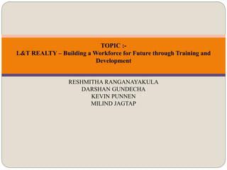 TOPIC :-
L&T REALTY – Building a Workforce for Future through Training and
Development
RESHMITHA RANGANAYAKULA
DARSHAN GUNDECHA
KEVIN PUNNEN
MILIND JAGTAP
 