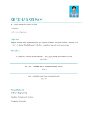 SREDHAR SELVAM
417,18THSTREET KORATTUR CHENNAI-80
7708508172
sredharselvam@gmail.com
Objective
To give my best in my professional pursuit for overall benefit and growthof the company that
I serve by facing the challenges. I willshow my caliber and gain some experience.
Education
B.E (COMPUTER SCIENCE AND ENGINEERING) | 2016 | RAJALAKSHMI ENGINEERING COLLEGE
CGPA: 7.025
HSC | 2012 | VELAMMAL MATRIC HIGHER SECONDARY SCHOOL
85.25%
SSLC| 2010 | BHAKTAVATSALAM VIDYASHRAM CBSE
CGPA: 8.4
Area of Interest
Software Engineering
Database Management Systems
Computer Networks
 