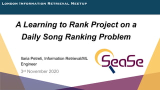 London Information Retrieval Meetup
A Learning to Rank Project on a
Daily Song Ranking Problem
Ilaria Petreti, Information Retrieval/ML
Engineer
3rd November 2020
 
