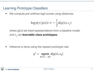 IJCAI 23, Macao
Learning Prototype Classi
fi
ers
• We compute pre-softmax logit scores using distances:
where are
fi
xed representations from a baseline model,
and are learnable class prototypes.
• Inference is done using the nearest-prototype rule:
log p(y|g(x)) = −
1
2
d(g(x), cy)
g(x)
cy
6
 