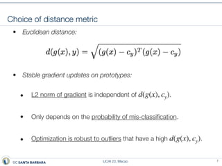 IJCAI 23, Macao
Choice of distance metric
• Euclidean distance:
• Stable gradient updates on prototypes:
• L2 norm of gradient is independent of .
• Only depends on the probability of mis-classi
fi
cation.
• Optimization is robust to outliers that have a high .
d(g(x), cy)
d(g(x), cy)
7
 